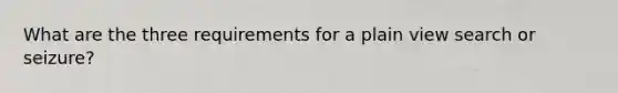 What are the three requirements for a plain view search or seizure?