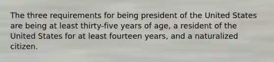 The three requirements for being president of the United States are being at least thirty-five years of age, a resident of the United States for at least fourteen years, and a naturalized citizen.