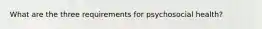 What are the three requirements for psychosocial health?