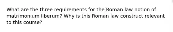 What are the three requirements for the Roman law notion of matrimonium liberum? Why is this Roman law construct relevant to this course?