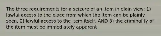 The three requirements for a seizure of an item in plain view: 1) lawful access to the place from which the item can be plainly seen, 2) lawful access to the item itself, AND 3) the criminality of the item must be immediately apparent