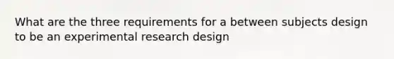 What are the three requirements for a between subjects design to be an experimental research design