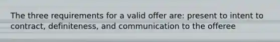 The three requirements for a valid offer are: present to intent to contract, definiteness, and communication to the offeree