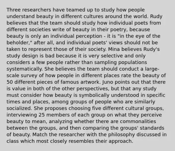 Three researchers have teamed up to study how people understand beauty in different cultures around the world. Rudy believes that the team should study how individual poets from different societies write of beauty in their poetry, because beauty is only an individual perception - it is "in the eye of the beholder," after all, and individual poets' views should not be taken to represent those of their society. Mina believes Rudy's study design is bad because it is very selective and only considers a few people rather than sampling populations systematically. She believes the team should conduct a large-scale survey of how people in different places rate the beauty of 50 different pieces of famous artwork. Juno points out that there is value in both of the other perspectives, but that any study must consider how beauty is symbolically understood in specific times and places, among groups of people who are similarly socialized. She proposes choosing five different cultural groups, interviewing 25 members of each group on what they perceive beauty to mean, analyzing whether there are commonalities between the groups, and then comparing the groups' standards of beauty. Match the researcher with the philosophy discussed in class which most closely resembles their approach.