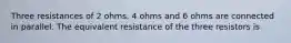 Three resistances of 2 ohms, 4 ohms and 6 ohms are connected in parallel. The equivalent resistance of the three resistors is