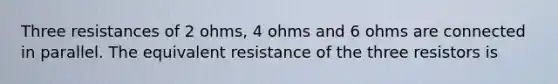 Three resistances of 2 ohms, 4 ohms and 6 ohms are connected in parallel. The equivalent resistance of the three resistors is