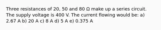 Three resistances of 20, 50 and 80 Ω make up a series circuit. The supply voltage is 400 V. The current flowing would be: a) 2.67 A b) 20 A c) 8 A d) 5 A e) 0.375 A