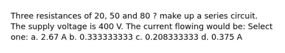 Three resistances of 20, 50 and 80 ? make up a series circuit. The supply voltage is 400 V. The current flowing would be: Select one: a. 2.67 A b. 0.333333333 c. 0.208333333 d. 0.375 A