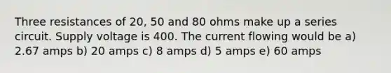 Three resistances of 20, 50 and 80 ohms make up a series circuit. Supply voltage is 400. The current flowing would be a) 2.67 amps b) 20 amps c) 8 amps d) 5 amps e) 60 amps