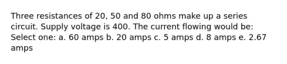 Three resistances of 20, 50 and 80 ohms make up a series circuit. Supply voltage is 400. The current flowing would be: Select one: a. 60 amps b. 20 amps c. 5 amps d. 8 amps e. 2.67 amps