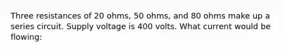 Three resistances of 20 ohms, 50 ohms, and 80 ohms make up a series circuit. Supply voltage is 400 volts. What current would be flowing: