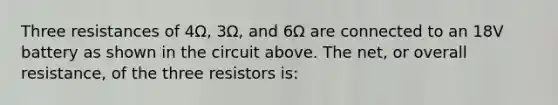 Three resistances of 4Ω, 3Ω, and 6Ω are connected to an 18V battery as shown in the circuit above. The net, or overall resistance, of the three resistors is: