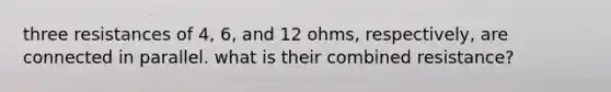 three resistances of 4, 6, and 12 ohms, respectively, are connected in parallel. what is their combined resistance?