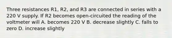 Three resistances R1, R2, and R3 are connected in series with a 220 V supply. If R2 becomes open-circuited the reading of the voltmeter will A. becomes 220 V B. decrease slightly C. falls to zero D. increase slightly