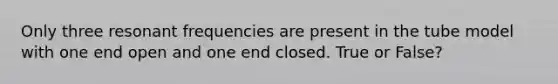 Only three resonant frequencies are present in the tube model with one end open and one end closed. True or False?