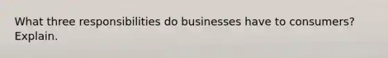 What three responsibilities do businesses have to consumers? Explain.