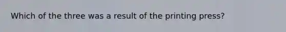 Which of the three was a result of the printing press?