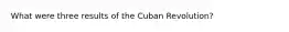 What were three results of the Cuban Revolution?