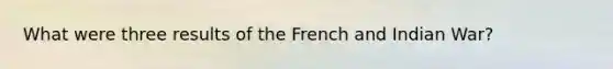 What were three results of the French and Indian War?