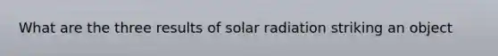 What are the three results of solar radiation striking an object