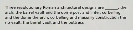 Three revolutionary Roman architectural designs are _______. the arch, the barrel vault and the dome post and lintel, corbelling and the dome the arch, corbelling and masonry construction the rib vault, the barrel vault and the buttress