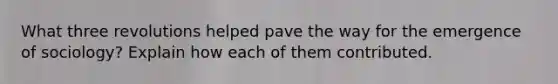 What three revolutions helped pave the way for the emergence of sociology? Explain how each of them contributed.