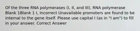 Of the three RNA polymerases (I, II, and III), RNA polymerase Blank 1Blank 1 I, Incorrect Unavailable promoters are found to be internal to the gene itself. Please use capital I (as in "I am") to fill in your answer. Correct Answer