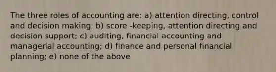 The three roles of accounting are: a) attention directing, control and decision making; b) score -keeping, attention directing and decision support; c) auditing, financial accounting and managerial accounting; d) finance and personal financial planning; e) none of the above