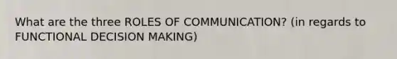 What are the three ROLES OF COMMUNICATION? (in regards to FUNCTIONAL DECISION MAKING)