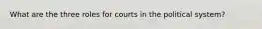 What are the three roles for courts in the political system?