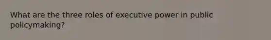 What are the three roles of executive power in public policymaking?