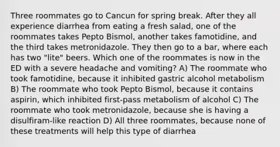 Three roommates go to Cancun for spring break. After they all experience diarrhea from eating a fresh salad, one of the roommates takes Pepto Bismol, another takes famotidine, and the third takes metronidazole. They then go to a bar, where each has two "lite" beers. Which one of the roommates is now in the ED with a severe headache and vomiting? A) The roommate who took famotidine, because it inhibited gastric alcohol metabolism B) The roommate who took Pepto Bismol, because it contains aspirin, which inhibited first-pass metabolism of alcohol C) The roommate who took metronidazole, because she is having a disulfiram-like reaction D) All three roommates, because none of these treatments will help this type of diarrhea