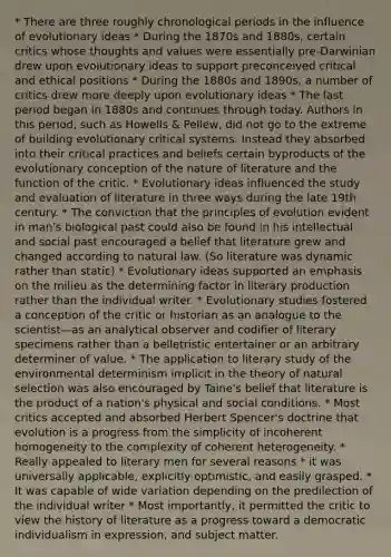 * There are three roughly chronological periods in the influence of evolutionary ideas * During the 1870s and 1880s, certain critics whose thoughts and values were essentially pre-Darwinian drew upon evolutionary ideas to support preconceived critical and ethical positions * During the 1880s and 1890s, a number of critics drew more deeply upon evolutionary ideas * The last period began in 1880s and continues through today. Authors in this period, such as Howells & Pellew, did not go to the extreme of building evolutionary critical systems. Instead they absorbed into their critical practices and beliefs certain byproducts of the evolutionary conception of the nature of literature and the function of the critic. * Evolutionary ideas influenced the study and evaluation of literature in three ways during the late 19th century. * The conviction that the principles of evolution evident in man's biological past could also be found in his intellectual and social past encouraged a belief that literature grew and changed according to natural law. (So literature was dynamic rather than static) * Evolutionary ideas supported an emphasis on the milieu as the determining factor in literary production rather than the individual writer. * Evolutionary studies fostered a conception of the critic or historian as an analogue to the scientist—as an analytical observer and codifier of literary specimens rather than a belletristic entertainer or an arbitrary determiner of value. * The application to literary study of the environmental determinism implicit in the theory of natural selection was also encouraged by Taine's belief that literature is the product of a nation's physical and social conditions. * Most critics accepted and absorbed Herbert Spencer's doctrine that evolution is a progress from the simplicity of incoherent homogeneity to the complexity of coherent heterogeneity. * Really appealed to literary men for several reasons * it was universally applicable, explicitly optimistic, and easily grasped. * It was capable of wide variation depending on the predilection of the individual writer * Most importantly, it permitted the critic to view the history of literature as a progress toward a democratic individualism in expression, and subject matter.