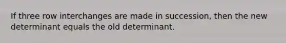 If three row interchanges are made in​ succession, then the new determinant equals the old determinant.