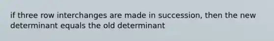 if three row interchanges are made in succession, then the new determinant equals the old determinant