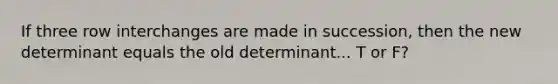 If three row interchanges are made in succession, then the new determinant equals the old determinant... T or F?