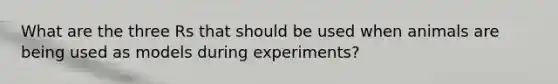 What are the three Rs that should be used when animals are being used as models during experiments?