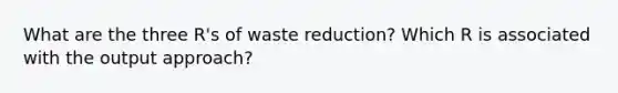 What are the three R's of waste reduction? Which R is associated with the output approach?