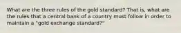 What are the three rules of the gold standard? That is, what are the rules that a central bank of a country must follow in order to maintain a "gold exchange standard?"