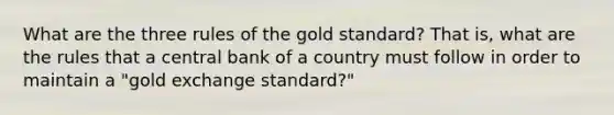 What are the three rules of the gold standard? That is, what are the rules that a central bank of a country must follow in order to maintain a "gold exchange standard?"