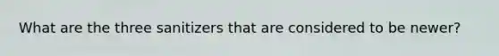 What are the three sanitizers that are considered to be newer?