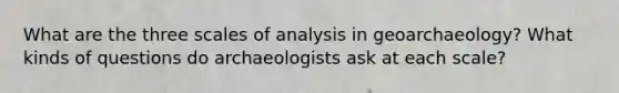 What are the three scales of analysis in geoarchaeology? What kinds of questions do archaeologists ask at each scale?