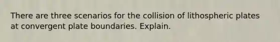 There are three scenarios for the collision of lithospheric plates at convergent plate boundaries. Explain.