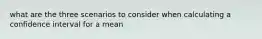 what are the three scenarios to consider when calculating a confidence interval for a mean