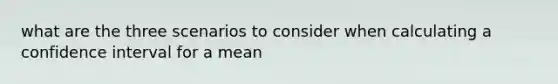 what are the three scenarios to consider when calculating a confidence interval for a mean