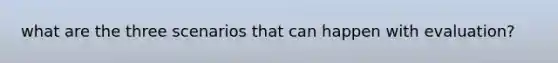 what are the three scenarios that can happen with evaluation?