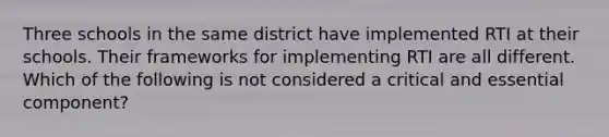 Three schools in the same district have implemented RTI at their schools. Their frameworks for implementing RTI are all different. Which of the following is not considered a critical and essential component?