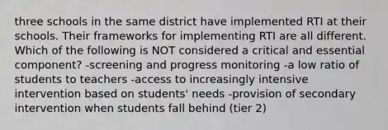 three schools in the same district have implemented RTI at their schools. Their frameworks for implementing RTI are all different. Which of the following is NOT considered a critical and essential component? -screening and progress monitoring -a low ratio of students to teachers -access to increasingly intensive intervention based on students' needs -provision of secondary intervention when students fall behind (tier 2)