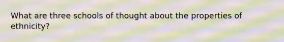 What are three schools of thought about the properties of ethnicity?