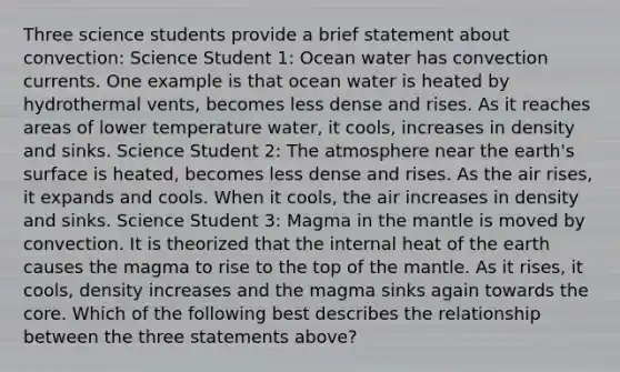 Three science students provide a brief statement about convection: Science Student 1: Ocean water has convection currents. One example is that ocean water is heated by hydrothermal vents, becomes less dense and rises. As it reaches areas of lower temperature water, it cools, increases in density and sinks. Science Student 2: The atmosphere near the earth's surface is heated, becomes less dense and rises. As the air rises, it expands and cools. When it cools, the air increases in density and sinks. Science Student 3: Magma in the mantle is moved by convection. It is theorized that the internal heat of the earth causes the magma to rise to the top of the mantle. As it rises, it cools, density increases and the magma sinks again towards the core. Which of the following best describes the relationship between the three statements above?